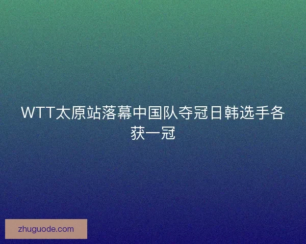 WTT太原站落幕中国队夺冠日韩选手各获一冠